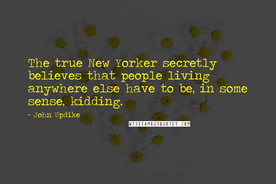 John Updike Quotes: The true New Yorker secretly believes that people living anywhere else have to be, in some sense, kidding.