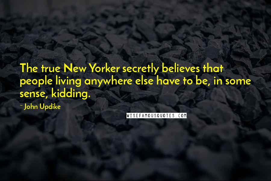 John Updike Quotes: The true New Yorker secretly believes that people living anywhere else have to be, in some sense, kidding.