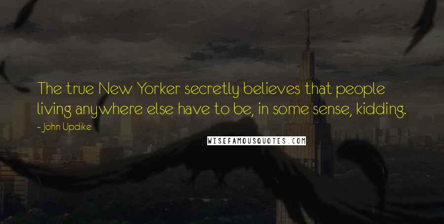 John Updike Quotes: The true New Yorker secretly believes that people living anywhere else have to be, in some sense, kidding.