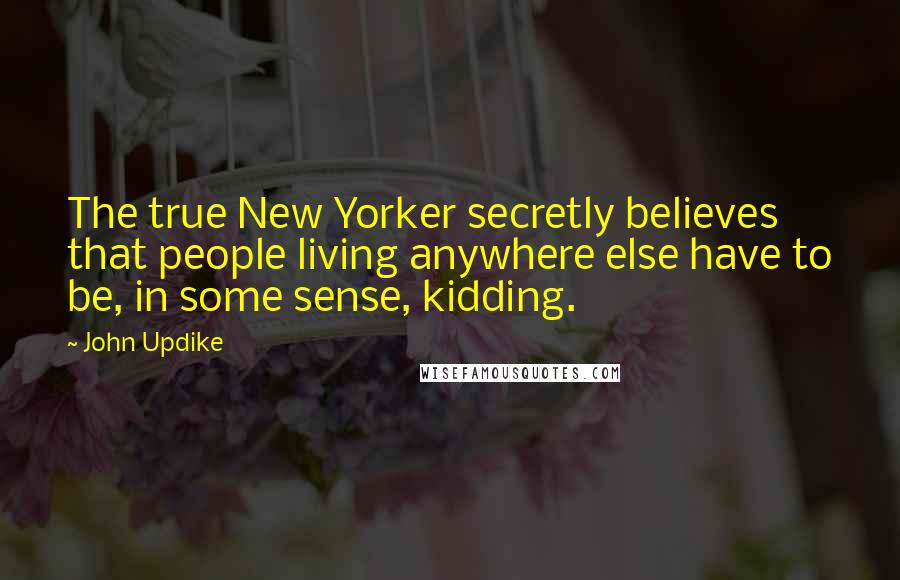 John Updike Quotes: The true New Yorker secretly believes that people living anywhere else have to be, in some sense, kidding.