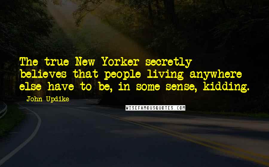 John Updike Quotes: The true New Yorker secretly believes that people living anywhere else have to be, in some sense, kidding.