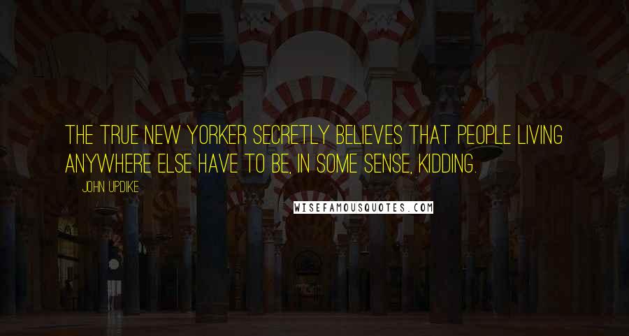 John Updike Quotes: The true New Yorker secretly believes that people living anywhere else have to be, in some sense, kidding.
