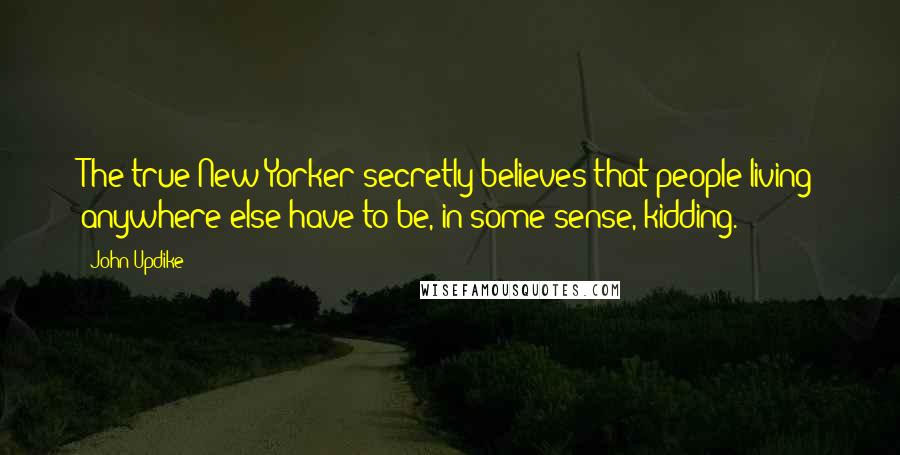 John Updike Quotes: The true New Yorker secretly believes that people living anywhere else have to be, in some sense, kidding.