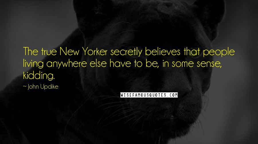 John Updike Quotes: The true New Yorker secretly believes that people living anywhere else have to be, in some sense, kidding.