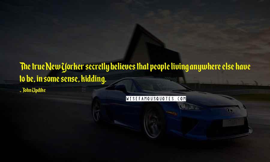 John Updike Quotes: The true New Yorker secretly believes that people living anywhere else have to be, in some sense, kidding.