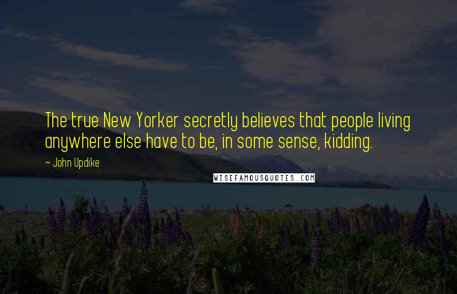John Updike Quotes: The true New Yorker secretly believes that people living anywhere else have to be, in some sense, kidding.