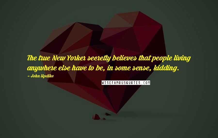 John Updike Quotes: The true New Yorker secretly believes that people living anywhere else have to be, in some sense, kidding.
