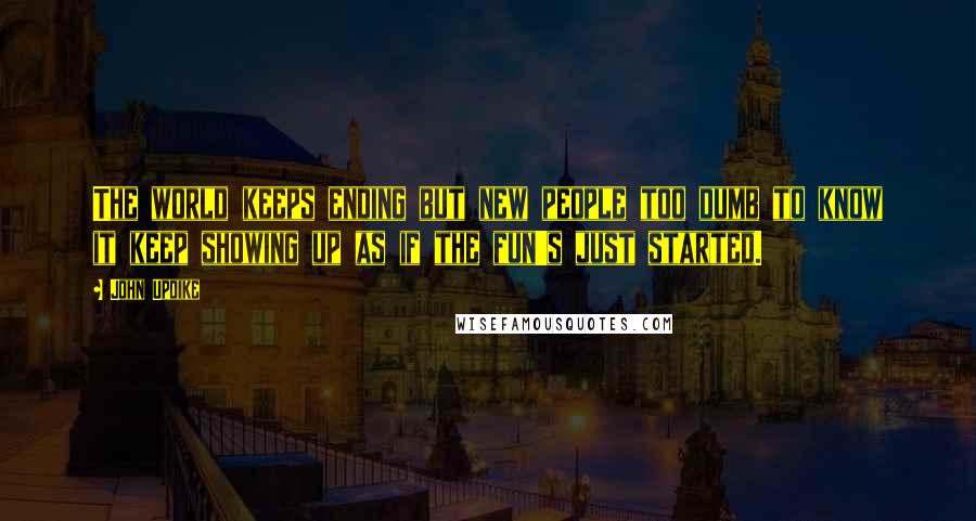 John Updike Quotes: The world keeps ending but new people too dumb to know it keep showing up as if the fun's just started.