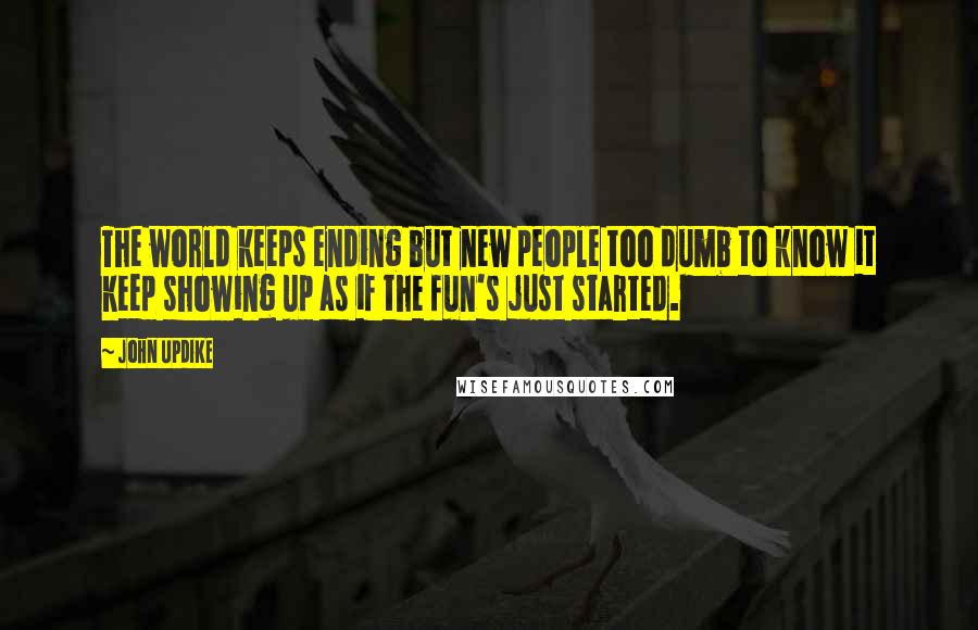 John Updike Quotes: The world keeps ending but new people too dumb to know it keep showing up as if the fun's just started.