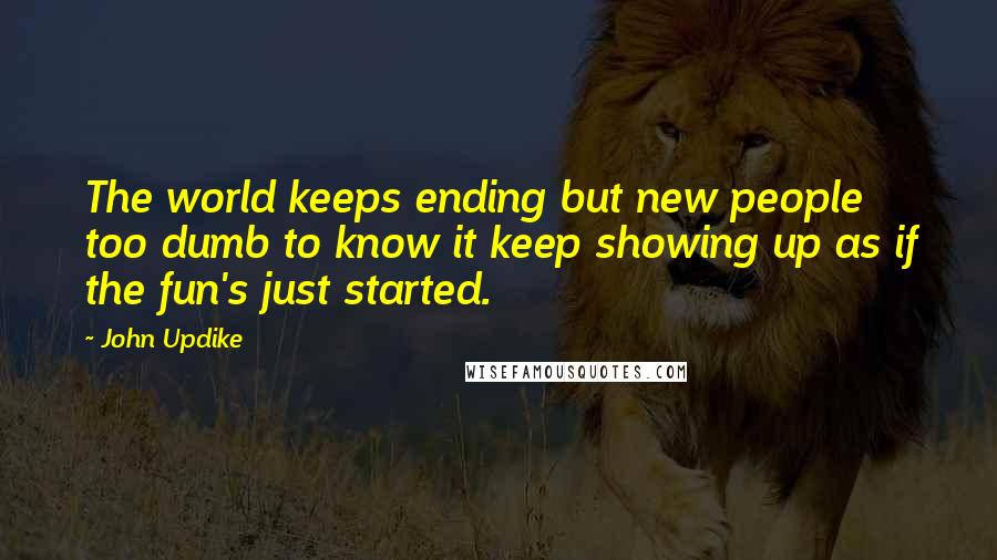 John Updike Quotes: The world keeps ending but new people too dumb to know it keep showing up as if the fun's just started.