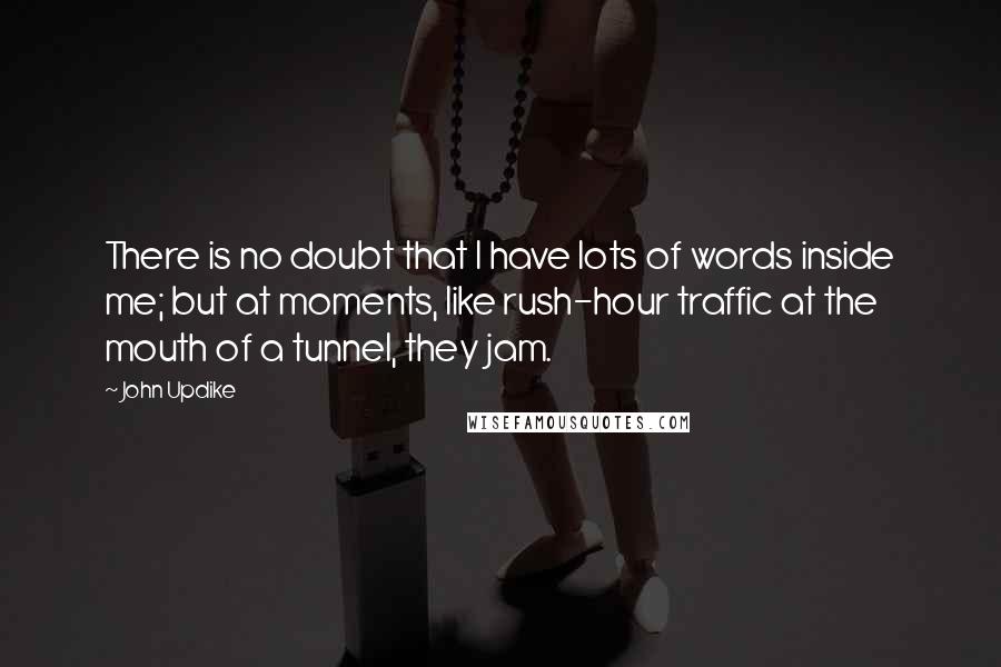 John Updike Quotes: There is no doubt that I have lots of words inside me; but at moments, like rush-hour traffic at the mouth of a tunnel, they jam.