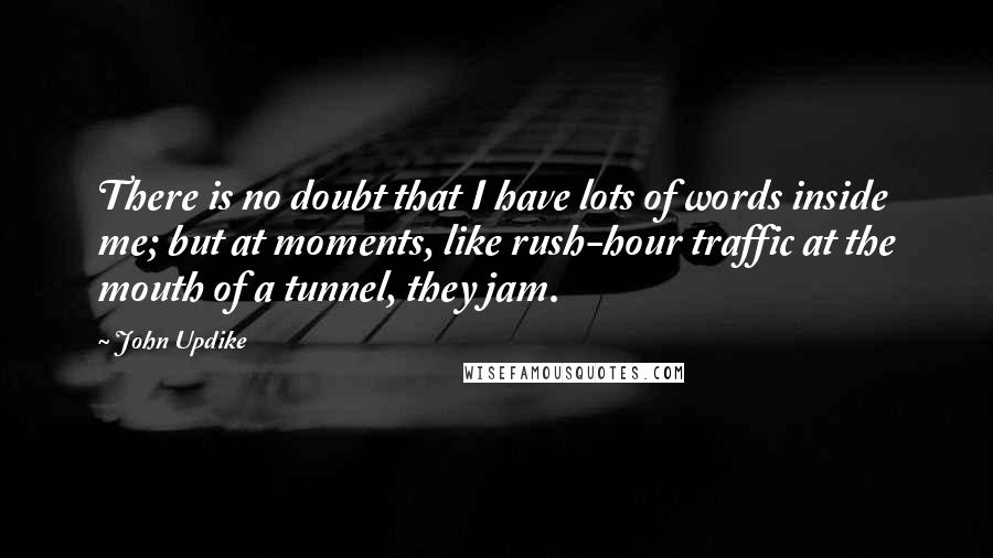 John Updike Quotes: There is no doubt that I have lots of words inside me; but at moments, like rush-hour traffic at the mouth of a tunnel, they jam.