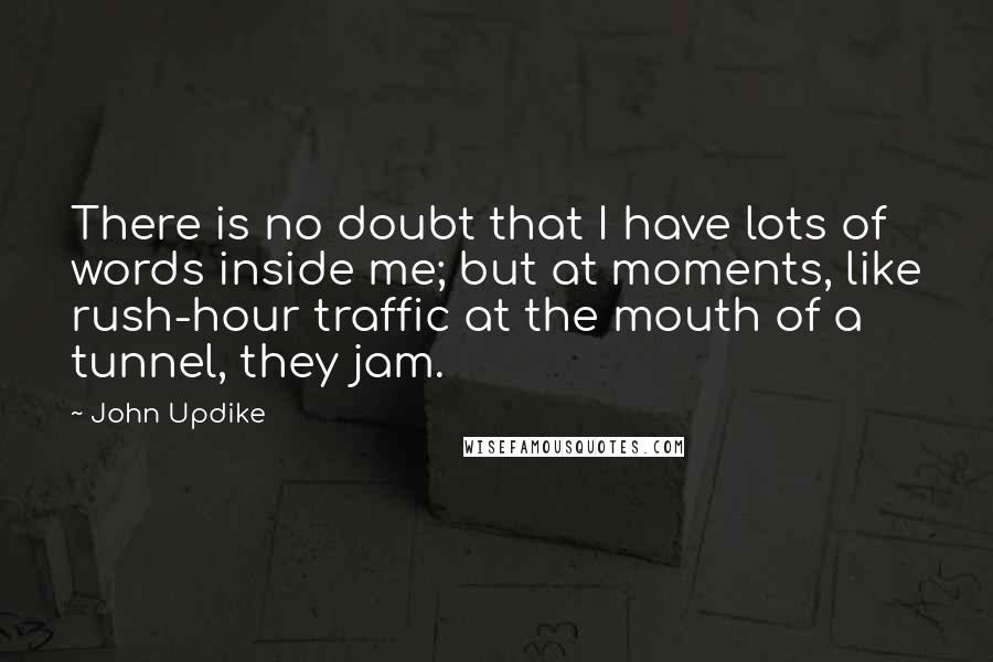 John Updike Quotes: There is no doubt that I have lots of words inside me; but at moments, like rush-hour traffic at the mouth of a tunnel, they jam.