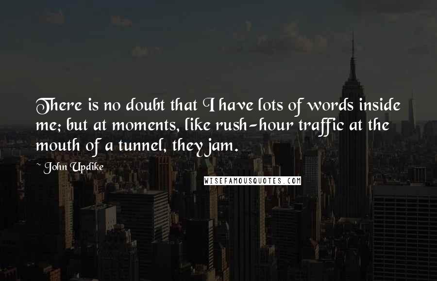 John Updike Quotes: There is no doubt that I have lots of words inside me; but at moments, like rush-hour traffic at the mouth of a tunnel, they jam.