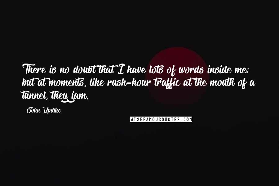 John Updike Quotes: There is no doubt that I have lots of words inside me; but at moments, like rush-hour traffic at the mouth of a tunnel, they jam.