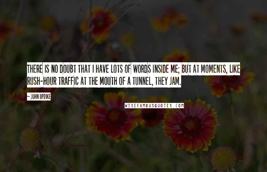 John Updike Quotes: There is no doubt that I have lots of words inside me; but at moments, like rush-hour traffic at the mouth of a tunnel, they jam.