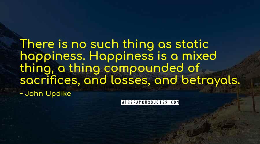 John Updike Quotes: There is no such thing as static happiness. Happiness is a mixed thing, a thing compounded of sacrifices, and losses, and betrayals.