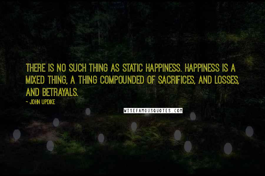 John Updike Quotes: There is no such thing as static happiness. Happiness is a mixed thing, a thing compounded of sacrifices, and losses, and betrayals.