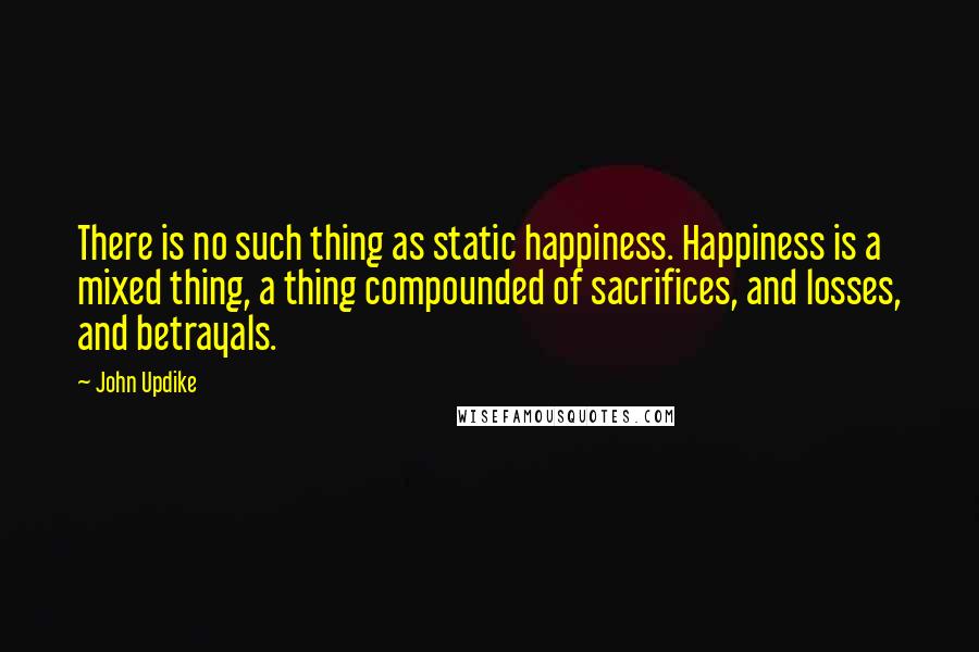 John Updike Quotes: There is no such thing as static happiness. Happiness is a mixed thing, a thing compounded of sacrifices, and losses, and betrayals.