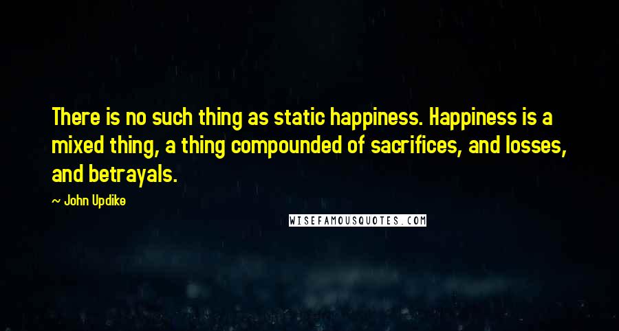 John Updike Quotes: There is no such thing as static happiness. Happiness is a mixed thing, a thing compounded of sacrifices, and losses, and betrayals.