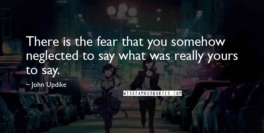 John Updike Quotes: There is the fear that you somehow neglected to say what was really yours to say.