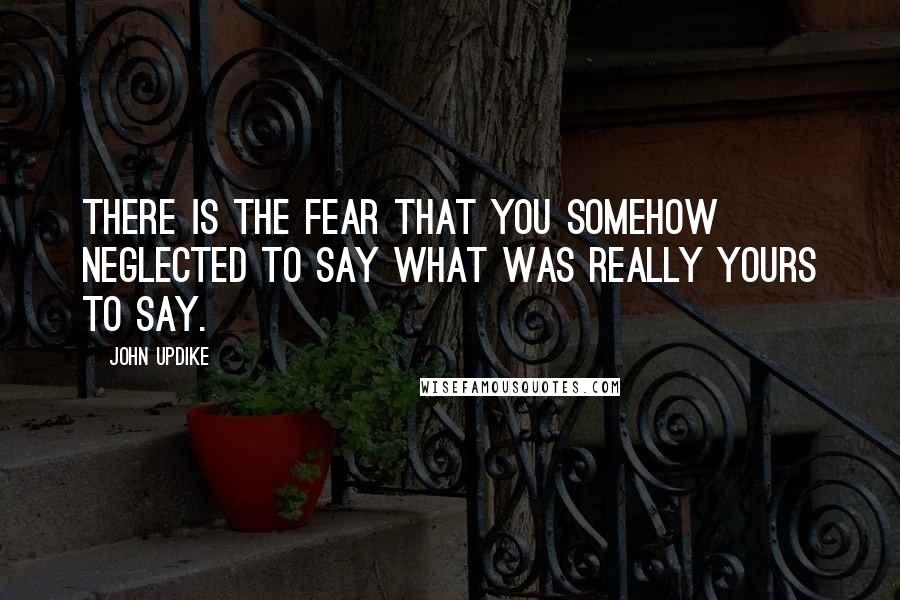 John Updike Quotes: There is the fear that you somehow neglected to say what was really yours to say.