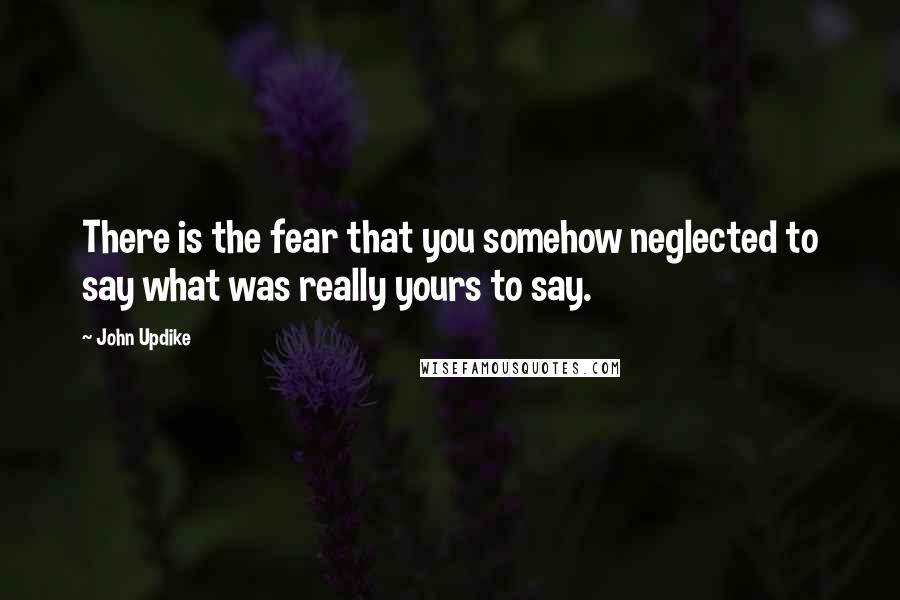 John Updike Quotes: There is the fear that you somehow neglected to say what was really yours to say.