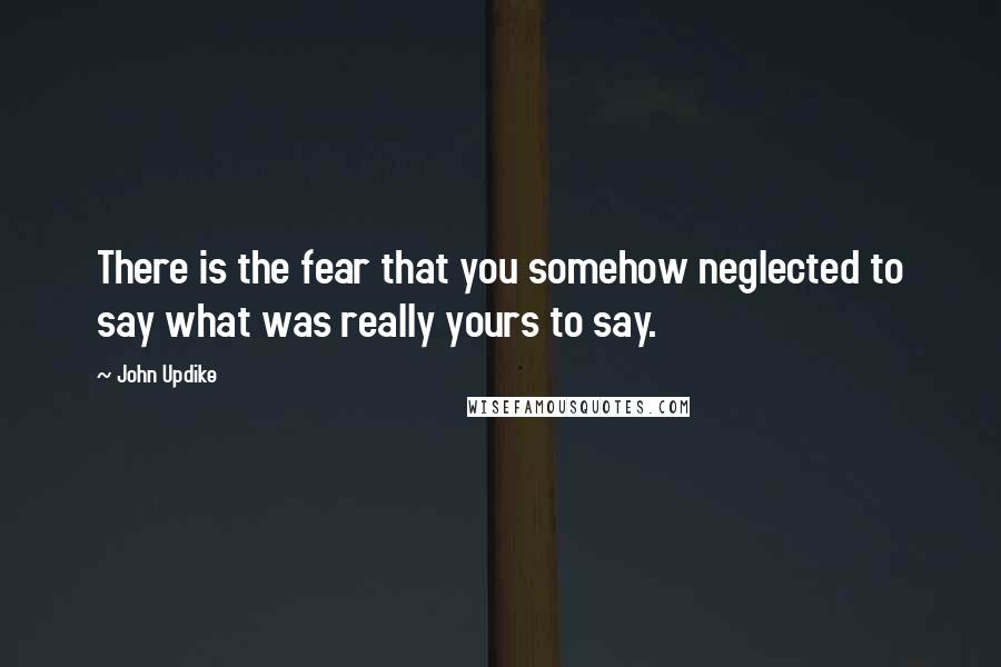 John Updike Quotes: There is the fear that you somehow neglected to say what was really yours to say.
