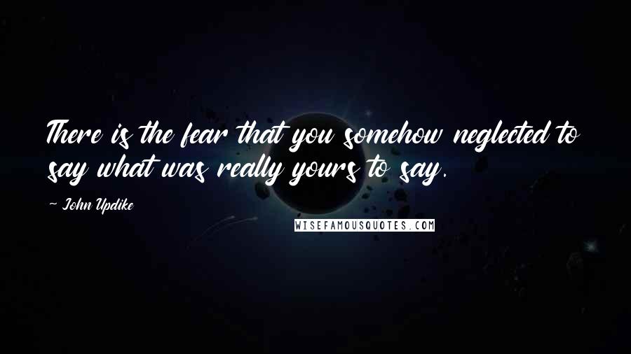 John Updike Quotes: There is the fear that you somehow neglected to say what was really yours to say.