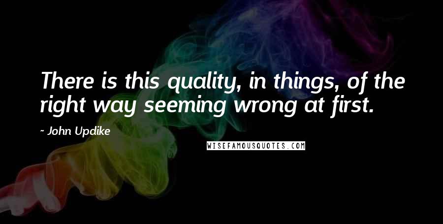 John Updike Quotes: There is this quality, in things, of the right way seeming wrong at first.