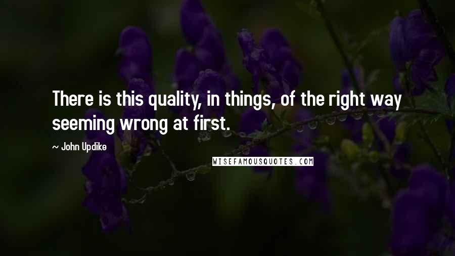 John Updike Quotes: There is this quality, in things, of the right way seeming wrong at first.