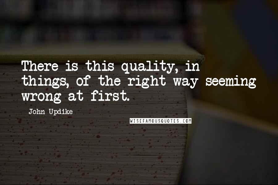 John Updike Quotes: There is this quality, in things, of the right way seeming wrong at first.