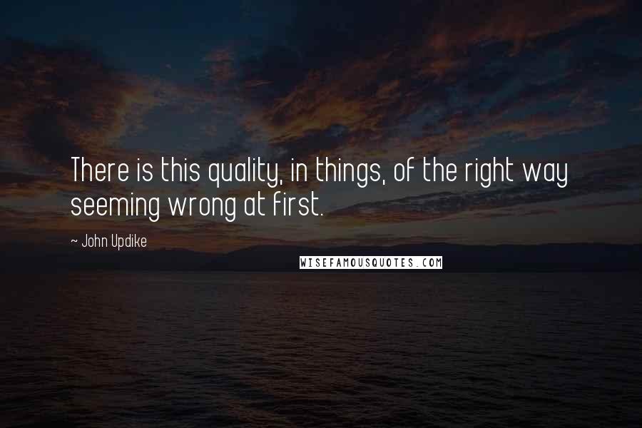 John Updike Quotes: There is this quality, in things, of the right way seeming wrong at first.