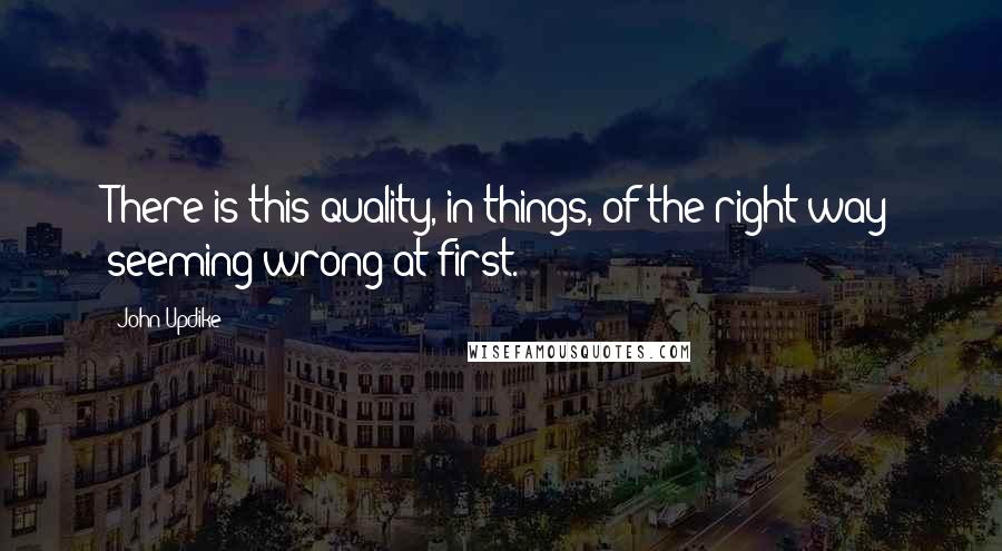 John Updike Quotes: There is this quality, in things, of the right way seeming wrong at first.