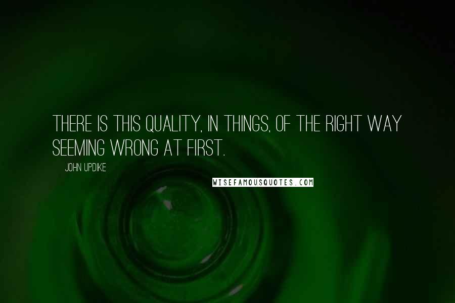 John Updike Quotes: There is this quality, in things, of the right way seeming wrong at first.