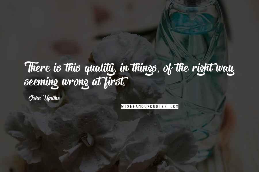 John Updike Quotes: There is this quality, in things, of the right way seeming wrong at first.