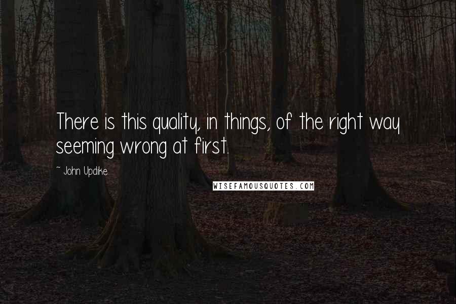 John Updike Quotes: There is this quality, in things, of the right way seeming wrong at first.