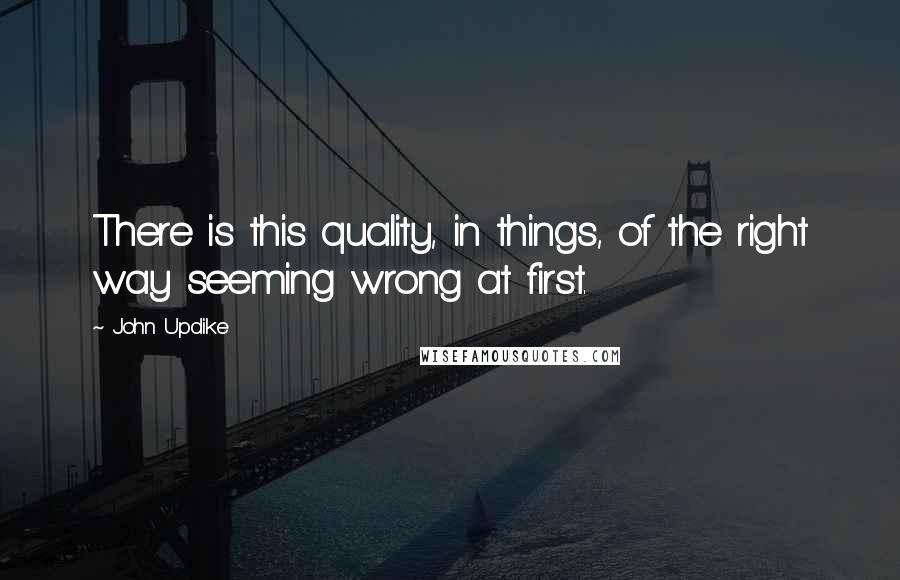 John Updike Quotes: There is this quality, in things, of the right way seeming wrong at first.