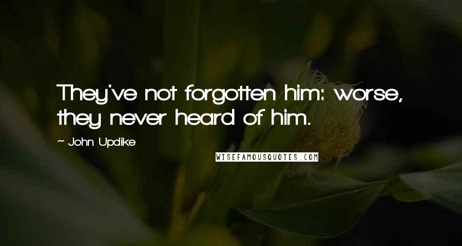 John Updike Quotes: They've not forgotten him: worse, they never heard of him.