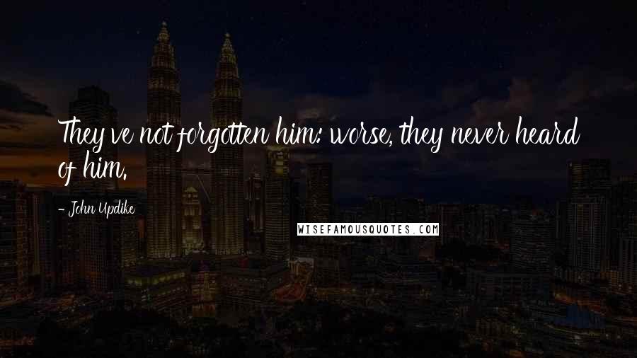 John Updike Quotes: They've not forgotten him: worse, they never heard of him.