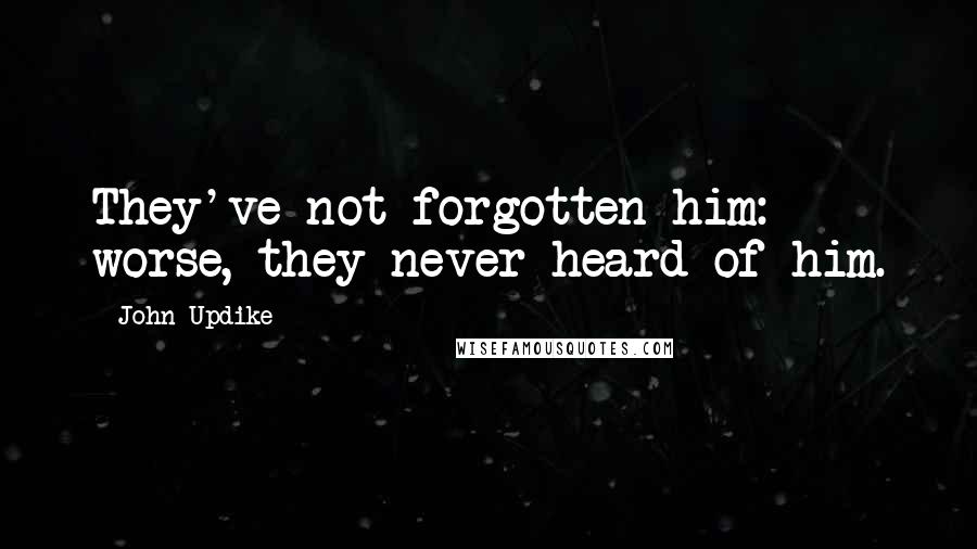 John Updike Quotes: They've not forgotten him: worse, they never heard of him.