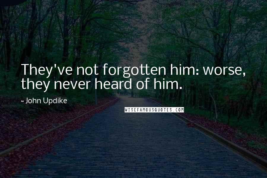 John Updike Quotes: They've not forgotten him: worse, they never heard of him.