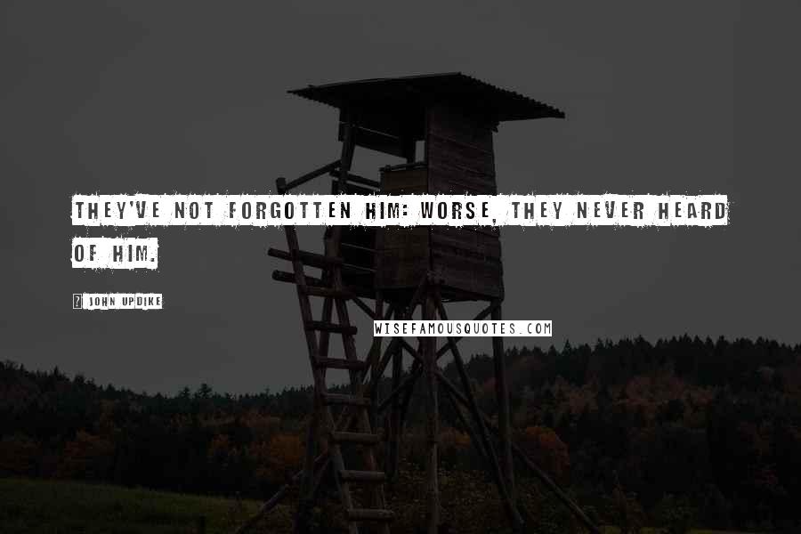 John Updike Quotes: They've not forgotten him: worse, they never heard of him.