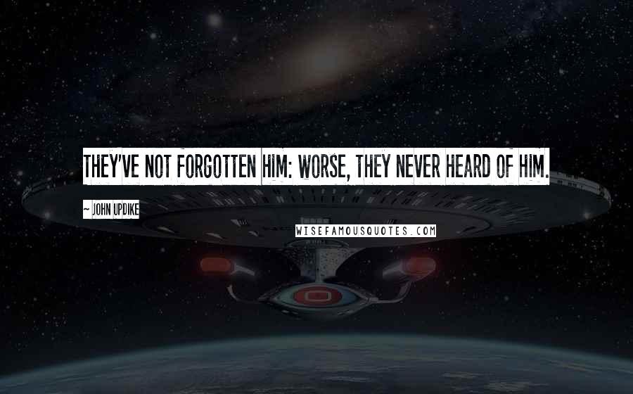 John Updike Quotes: They've not forgotten him: worse, they never heard of him.