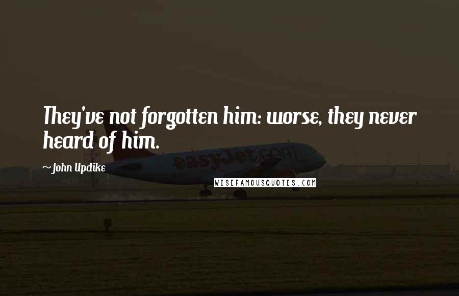 John Updike Quotes: They've not forgotten him: worse, they never heard of him.