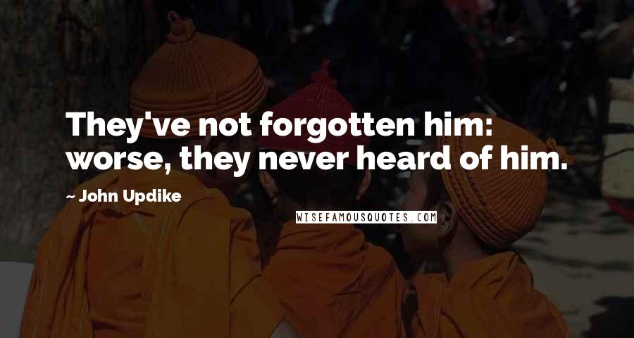 John Updike Quotes: They've not forgotten him: worse, they never heard of him.