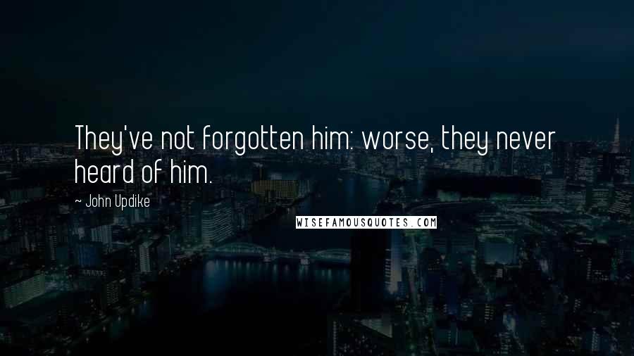 John Updike Quotes: They've not forgotten him: worse, they never heard of him.