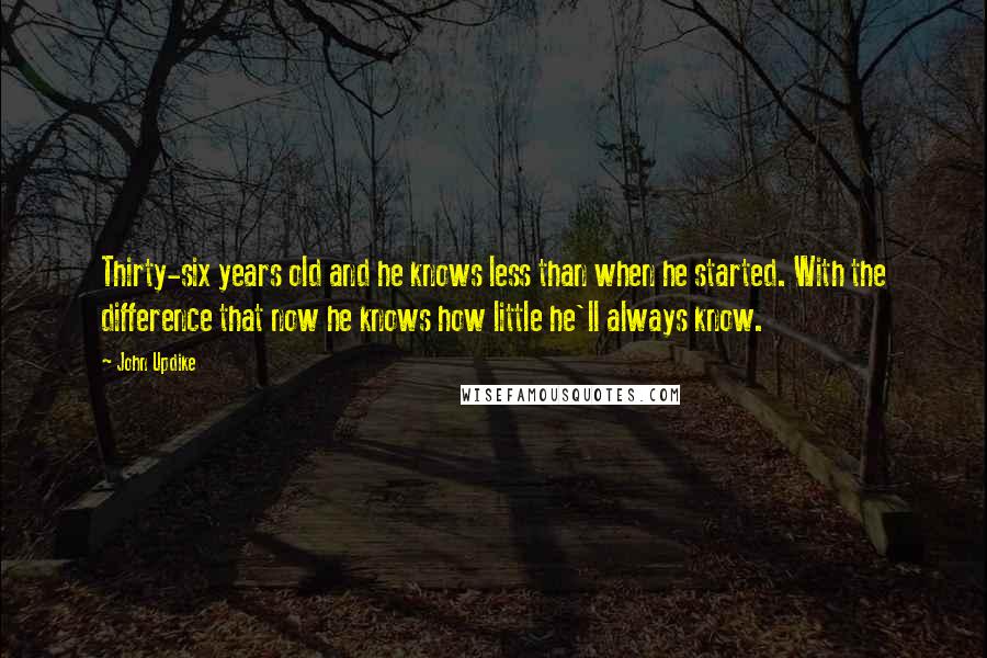 John Updike Quotes: Thirty-six years old and he knows less than when he started. With the difference that now he knows how little he'll always know.