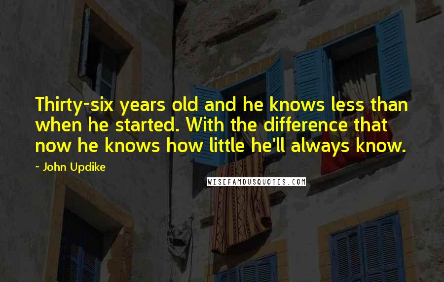 John Updike Quotes: Thirty-six years old and he knows less than when he started. With the difference that now he knows how little he'll always know.