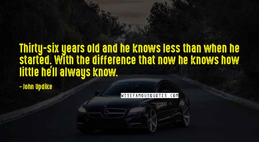 John Updike Quotes: Thirty-six years old and he knows less than when he started. With the difference that now he knows how little he'll always know.